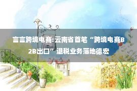 言言跨境电商:云南省首笔“跨境电商B2B出口”退税业务落地德宏