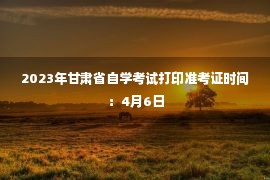 2023年甘肃省自学考试打印准考证时间：4月6日