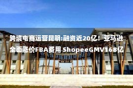 跨境电商运营昆明:融资近20亿！亚马逊全面涨价FBA费用 ShopeeGMV168亿美元 飞书深诺再冲刺港交所丨11月跨境电商大事