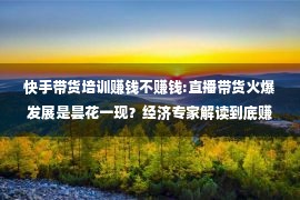 快手带货培训赚钱不赚钱:直播带货火爆发展是昙花一现？经济专家解读到底赚不赚钱