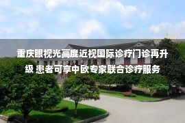 重庆眼视光高度近视国际诊疗门诊再升级 患者可享中欧专家联合诊疗服务