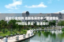 探究行业趋势 迭新生活艺术“新城国际²³财经私享会”圆满举行