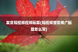 发货短视频视频标题(短视频带货推广标题怎么写)