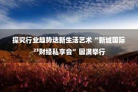 探究行业趋势迭新生活艺术“新城国际²³财经私享会”圆满举行