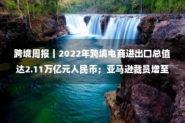 跨境周报丨2022年跨境电商进出口总值达2.11万亿元人民币；亚马逊裁员增至27000人