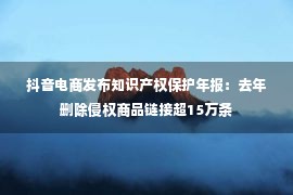 抖音电商发布知识产权保护年报：去年删除侵权商品链接超15万条