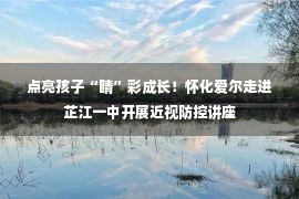 点亮孩子“睛”彩成长！怀化爱尔走进芷江一中开展近视防控讲座