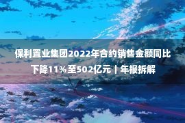 保利置业集团2022年合约销售金额同比下降11%至502亿元｜年报拆解