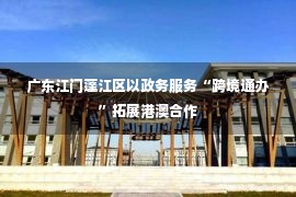 广东江门蓬江区以政务服务“跨境通办”拓展港澳合作