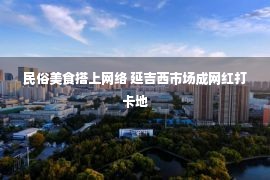 民俗美食搭上网络 延吉西市场成网红打卡地