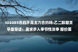 IO2205合约不是主力合约吗:乙二醇期货早盘导读：需求步入季节性淡季 期价面临均线压制