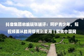 抖音集团总编辑张辅评：呵护青少年，短视频要从能用管用到爱用｜聚焦中国网络视听大会