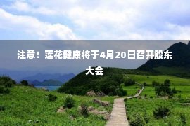 注意！莲花健康将于4月20日召开股东大会