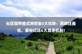 社区团购模式将带来5大优势：想抓住商机，要牢记这6大竞争机制！