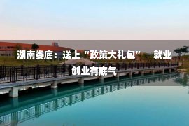 湖南娄底：送上“政策大礼包”　就业创业有底气