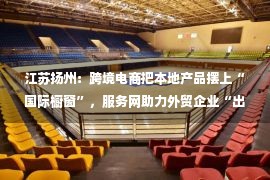 江苏扬州：跨境电商把本地产品摆上“国际橱窗”，服务网助力外贸企业“出海扬帆”