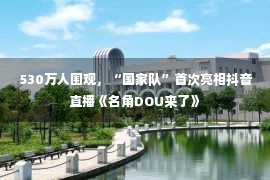 530万人围观，“国家队”首次亮相抖音直播《名角DOU来了》