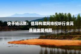 快手杨远熙：倡导构建网络视听行业高质量发展格局