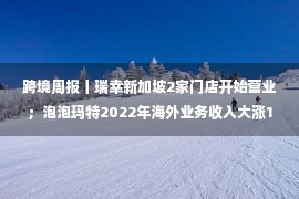 跨境周报丨瑞幸新加坡2家门店开始营业；泡泡玛特2022年海外业务收入大涨147.1%；SHEIN否认在美面临被关闭风险