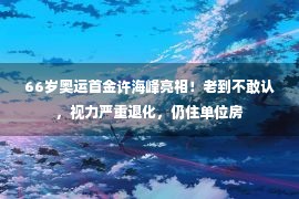 66岁奥运首金许海峰亮相！老到不敢认，视力严重退化，仍住单位房