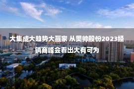 大集成大趋势大赢家 从奥帅股份2023经销商峰会看出大有可为