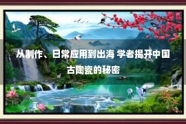 从制作、日常应用到出海 学者揭开中国古陶瓷的秘密