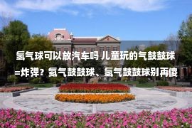 氢气球可以放汽车吗 儿童玩的气鼓鼓球=炸弹？氦气鼓鼓球、氢气鼓鼓球别再傻傻分没有清