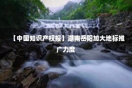 【中国知识产权报】湖南岳阳加大地标推广力度