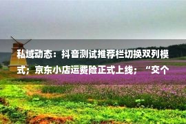 私域动态：抖音测试推荐栏切换双列模式；京东小店运费险正式上线；“交个朋友直播间”三周年庆典累计销售额超2.1亿元…