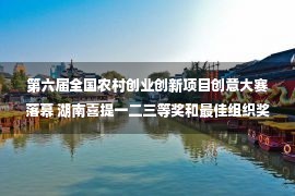 第六届全国农村创业创新项目创意大赛落幕 湖南喜提一二三等奖和最佳组织奖