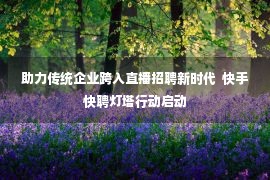 助力传统企业跨入直播招聘新时代  快手快聘灯塔行动启动