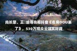 尚长荣、王珮瑜等亮相抖音《名角DOU来了》，530万观众云端赏好戏