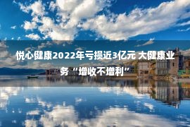 悦心健康2022年亏损近3亿元 大健康业务“增收不增利”