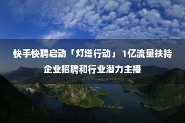 快手快聘启动「灯塔行动」 1亿流量扶持企业招聘和行业潜力主播