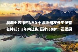 澳洲不老神药NAD十 澳洲研发长生没有老神药！5年内让你活到150岁！还很昂贵，人人都能买！