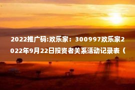 2022推广码:欢乐家：300997欢乐家2022年9月22日投资者关系活动记录表（2022