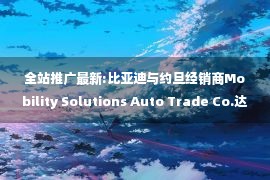 全站推广最新:比亚迪与约旦经销商Mobility Solutions Auto Trade Co.达成战略合作 共同助力新能源汽车推广