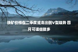 铁矿价格在二季度或走出倒V型趋势 四月可逢低做多