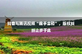 抖音与腾讯视频“握手言和”，版权纠纷止步于此