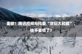 重磅！腾讯视频与抖音“世纪大和解”，快手要慌了？