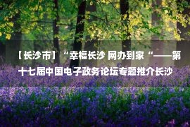 【长沙市】“幸福长沙 网办到家“——第十七届中国电子政务论坛专题推介长沙政务服务典型经验