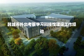 韩城市外出考察学习科技馆建设工作经验