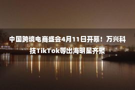 中国跨境电商盛会4月11日开幕！万兴科技TikTok等出海明星齐聚