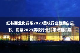 红书商业化发布2023美妆行业趋势白皮书，洞察2023美妆行业的市场新机遇