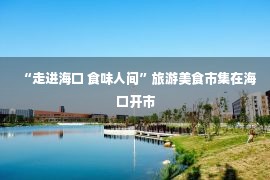 “走进海口 食味人间”旅游美食市集在海口开市