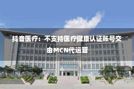 抖音医疗：不支持医疗健康认证账号交由MCN代运营