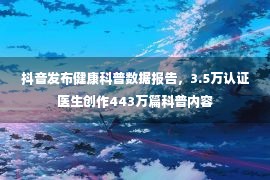 抖音发布健康科普数据报告，3.5万认证医生创作443万篇科普内容