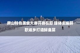 房山特色美食大赛开赛在即 媒体主编辞职返乡打造鲟鱼宴