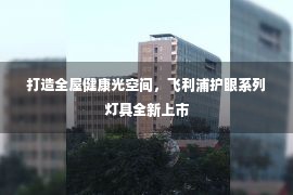 打造全屋健康光空间，飞利浦护眼系列灯具全新上市