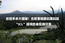 近视手术大揭秘！合肥普瑞眼科黑科技“ICL”摘镜患者在线分享